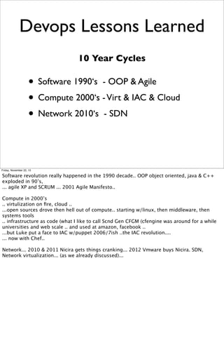 Devops Lessons Learned
10 Year Cycles

• Software 1990‘s - OOP & Agile
• Compute 2000‘s - Virt & IAC & Cloud
• Network 2010‘s - SDN

Friday, November 22, 13

Software revolution really happened in the 1990 decade.. OOP object oriented, java & C++
exploded in 90’s,
... agile XP and SCRUM ... 2001 Agile Manifesto..
Compute in 2000’s
.. virtulization on ﬁre, cloud ..
...open sources drove then hell out of compute.. starting w/linux, then middleware, then
systems tools
.. infrastructure as code (what I like to call Scnd Gen CFGM (cfengine was around for a while
universities and web scale .. and used at amazon, facebook ..
...but Luke put a face to IAC w/puppet 2006/7ish ..the IAC revolution....
... now with Chef..
Network... 2010 & 2011 Nicira gets things cranking... 2012 Vmware buys Nicira. SDN,
Network virtualization... (as we already discussed)...

 