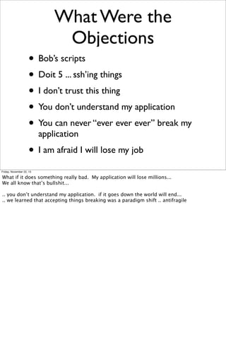 What Were the
Objections
• Bob’s scripts
• Doit 5 ... ssh’ing things
• I don’t trust this thing
• You don’t understand my application
• You can never “ever ever ever” break my
application

• I am afraid I will lose my job
Friday, November 22, 13

What if it does something really bad. My application will lose millions...
We all know that’s bullshit...
.. you don’t understand my application. if it goes down the world will end...
.. we learned that accepting things breaking was a paradigm shift .. antifragile

 