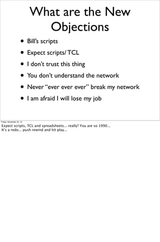 What are the New
Objections
• Bill’s scripts
• Expect scripts/ TCL
• I don’t trust this thing
• You don’t understand the network
• Never “ever ever ever” break my network
• I am afraid I will lose my job
Friday, November 22, 13

Expect scripts, TCL and spreadsheets... really? You are so 1990...
It’s a redo... push rewind and hit play...

 