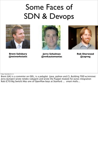Some Faces of
SDN & Devops

Brent Salisbury
@networkstatic

Jerry Schulman
@nwkautomaniac

Rob Sherwood
@capveg

Friday, November 22, 13

Brent (UK) is a commiter on ODL, is a polyglot (java, python and C), Building TDD w/mininet
Jerry (Juniper) wrote netdev rubygem and wrote the Puppet module for Junos integration
Rob (CTO Big Switch) Was one of Openﬂow boys at Stanford ... smart mofo...

 