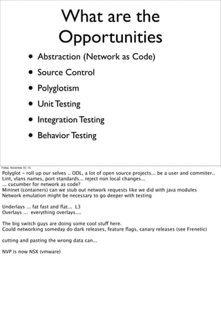 What are the
Opportunities
• Abstraction (Network as Code)
• Source Control
• Polyglotism
• Unit Testing
• Integration Testing
• Behavior Testing
Friday, November 22, 13

Polyglot - roll up our selves .. ODL, a lot of open source projects... be a user and commiter..
Lint, vlans names, port standards... reject non local changes...
... cucumber for network as code?
Mininet (containers) can we stub out network requests like we did with java modules
Network emulation might be necessary to go deeper with testing
Underlays ... fat fast and ﬂat... L3
Overlays ... everything overlays....
The big switch guys are doing some cool stuff here.
Could networking someday do dark releases, feature ﬂags, canary releases (see Frenetic)
cutting and pasting the wrong data can...
NVP is now NSX (vmware)

 
