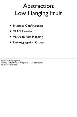 Abstraction:
Low Hanging Fruit
• Interface Conﬁguration
• VLAN Creation
• VLAN to Port Mapping
• Link Aggregation Groups
Friday, November 22, 13

Really low hanging fruit....
Keeping state of where things live... vlan bookeeping
issues with overlaps....

 