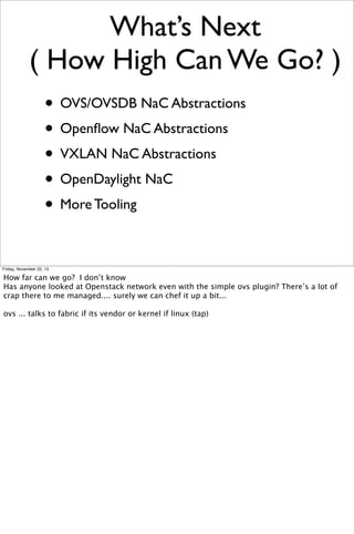 What’s Next
( How High Can We Go? )
• OVS/OVSDB NaC Abstractions
• Openﬂow NaC Abstractions
• VXLAN NaC Abstractions
• OpenDaylight NaC
• More Tooling
Friday, November 22, 13

How far can we go? I don’t know
Has anyone looked at Openstack network even with the simple ovs plugin? There’s a lot of
crap there to me managed.... surely we can chef it up a bit...
ovs ... talks to fabric if its vendor or kernel if linux (tap)

 