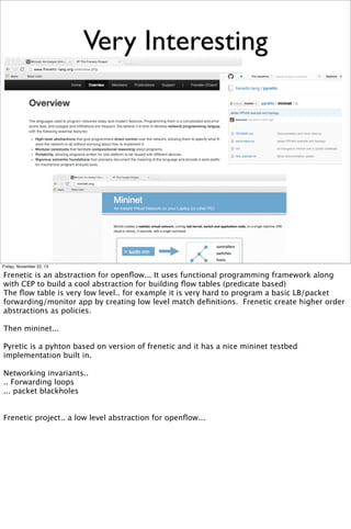 Very Interesting

Friday, November 22, 13

Frenetic is an abstraction for openﬂow... It uses functional programming framework along
with CEP to build a cool abstraction for building ﬂow tables (predicate based)
The ﬂow table is very low level.. for example it is very hard to program a basic LB/packet
forwarding/monitor app by creating low level match deﬁnitions. Frenetic create higher order
abstractions as policies.
Then mininet...
Pyretic is a pyhton based on version of frenetic and it has a nice mininet testbed
implementation built in.
Networking invariants..
.. Forwarding loops
... packet blackholes
Frenetic project.. a low level abstraction for openﬂow...

 