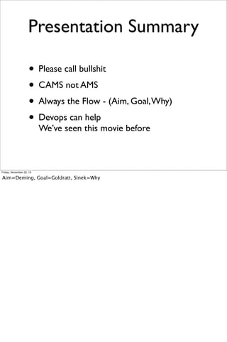 Presentation Summary
• Please call bullshit
• CAMS not AMS
• Always the Flow - (Aim, Goal, Why)
• Devops can help
We’ve seen this movie before

Friday, November 22, 13

Aim=Deming, Goal=Goldratt, Sinek=Why

 
