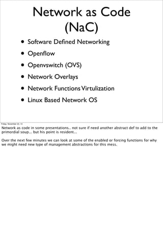 Network as Code
(NaC)
• Software Deﬁned Networking
• Openﬂow
• Openvswitch (OVS)
• Network Overlays
• Network Functions Virtulization
• Linux Based Network OS
Friday, November 22, 13

Network as code in some presentations.. not sure if need another abstract def to add to the
primordial soup... but his point is resident...
Over the next few minutes we can look at some of the enabled or forcing functions for why
we might need new type of management abstractions for this mess.

 