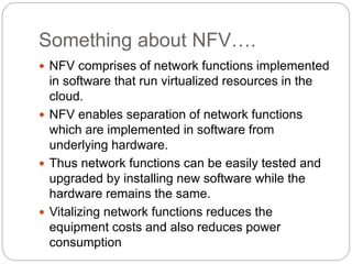 Something about NFV….
 NFV comprises of network functions implemented
in software that run virtualized resources in the
cloud.
 NFV enables separation of network functions
which are implemented in software from
underlying hardware.
 Thus network functions can be easily tested and
upgraded by installing new software while the
hardware remains the same.
 Vitalizing network functions reduces the
equipment costs and also reduces power
consumption
 