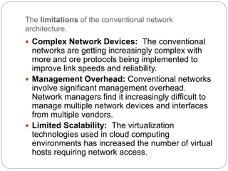 The limitations of the conventional network
architecture.
 Complex Network Devices: The conventional
networks are getting increasingly complex with
more and ore protocols being implemented to
improve link speeds and reliability.
 Management Overhead: Conventional networks
involve significant management overhead.
Network managers find it increasingly difficult to
manage multiple network devices and interfaces
from multiple vendors.
 Limited Scalability: The virtualization
technologies used in cloud computing
environments has increased the number of virtual
hosts requiring network access.
 