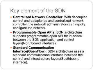 Key element of the SDN
 Centralized Network Controller: With decoupled
control and dataplanes and centralized network
controller, the network administrators can rapidly
configure the network.
 Programmable Open APIs: SDN architecture
supports programmable open API for interface
between the SDN application and control
layers(Northbound interface).
 Standard Communication
Interface(OpenFlow): SDN architecture uses a
standard communication interface between the
control and infrastructure layers(Southbound
interface).
 