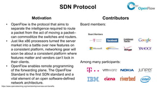 SDN Protocol
Motivation Contributors
• OpenFlow is the protocol that aims to
separate the intelligence required to route
a packet from the act of moving a packet–
can commoditize the switches and routers.
• Just like x86 processors turned the server
market into a battle over new features on
a consistent platform, networking gear will
soon be about a consistent platform where
features matter and vendors can’t lock in
their clients.
• OpenFlow enables remote programming
of the forwarding plane. The OpenFlow
Standard is the first SDN standard and a
vital element of an open software-defined
network architecture.
Board members:
Among many participants:
https://www.opennetworking.org/membership/overview-and-benefits
 