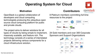 Operating System for Cloud
Motivation Contributors
OpenStack is a global collaboration of
developers and cloud computing
technologists producing the ubiquitous open
source cloud computing platform for public
and private clouds.
The project aims to deliver solutions for all
types of clouds by being simple to implement,
massively scalable, and feature rich. The
technology consists of a series of interrelated
projects delivering various components for a
cloud infrastructure solution.
8 Platinum members committing full time
resources to the project
24 Gold members and over 300 Corporate
Sponsors and Support Organizations
http://www.openstack.org/
 