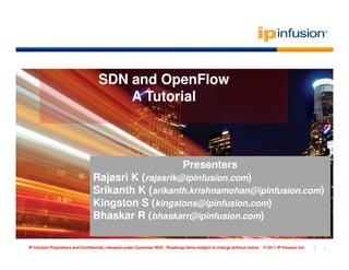 SDN and OpenFlow
                                       A Tutorial



                                                                               Presenters
                                Rajasri K (rajasrik@ipinfusion.com)
                                Srikanth K (srikanth.krishnamohan@ipinfusion.com)
                                Kingston S (kingstons@ipinfusion.com)
                                Bhaskar R (bhaskarr@ipinfusion.com)

IP Infusion Proprietary and Confidential, released under Customer NDA , Roadmap items subject to change without notice   © 2011 IP Infusion Inc.   1
 