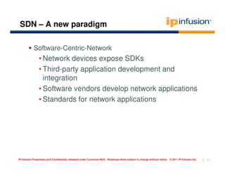 SDN – A new paradigm

            Software-Centric-Network
                • Network devices expose SDKs
                • Third-party application development and
                  integration
                • Software vendors develop network applications
                • Standards for network applications




IP Infusion Proprietary and Confidential, released under Customer NDA , Roadmap items subject to change without notice   © 2011 IP Infusion Inc.   17
 