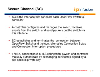 Secure Channel (SC)

      SC is the Interface that connects each OpenFlow switch to
      controller

      A controller configures and manages the switch, receives
      events from the switch, and send packets out the switch via
      this interface

      SC establishes and terminates the connection between
      OpenFlow Switch and the controller using Connection Setup
      and Connection Interruption procedures

      The SC connection is a TLS connection. Switch and controller
      mutually authenticate by exchanging certificates signed by a
      site-specific private key


IP Infusion Proprietary and Confidential, released under Customer NDA , Roadmap items subject to change without notice   © 2011 IP Infusion Inc.   27
 
