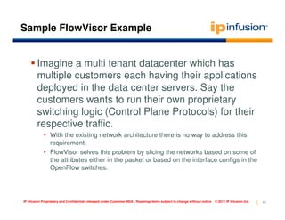 Sample FlowVisor Example


        Imagine a multi tenant datacenter which has
        multiple customers each having their applications
        deployed in the data center servers. Say the
        customers wants to run their own proprietary
        switching logic (Control Plane Protocols) for their
        respective traffic.
            • With the existing network architecture there is no way to address this
              requirement.
            • FlowVisor solves this problem by slicing the networks based on some of
              the attributes either in the packet or based on the interface configs in the
              OpenFlow switches.




IP Infusion Proprietary and Confidential, released under Customer NDA , Roadmap items subject to change without notice   © 2011 IP Infusion Inc.   45
 