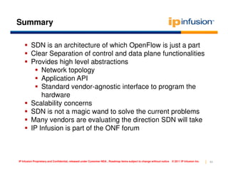 Summary

         SDN is an architecture of which OpenFlow is just a part
         Clear Separation of control and data plane functionalities
         Provides high level abstractions
             Network topology
             Application API
             Standard vendor-agnostic interface to program the
             hardware
         Scalability concerns
         SDN is not a magic wand to solve the current problems
         Many vendors are evaluating the direction SDN will take
         IP Infusion is part of the ONF forum



IP Infusion Proprietary and Confidential, released under Customer NDA , Roadmap items subject to change without notice   © 2011 IP Infusion Inc.   63
 