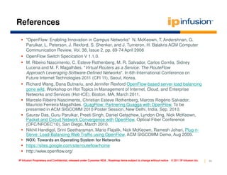 References

     "OpenFlow: Enabling Innovation in Campus Networks“ N. McKeown, T. Andershnan, G.
     Parulkar, L. Peterson, J. Rexford, S. Shenker, and J. Turneron, H. Balakris ACM Computer
     Communication Review, Vol. 38, Issue 2, pp. 69-74 April 2008
     OpenFlow Switch Specication V 1.1.0.
     M. Ribeiro Nascimento, C. Esteve Rothenberg, M. R. Salvador, Carlos Corrêa, Sidney
     Lucena and M. F. Magalhães. "Virtual Routers as a Service: The RouteFlow
     Approach Leveraging Software-Defined Networks". In 6th International Conference on
     Future Internet Technologies 2011 (CFI 11), Seoul, Korea.
     Richard Wang, Dana Butnariu, and Jennifer Rexford OpenFlow-based server load balancing
     gone wild, Workshop on Hot Topics in Management of Internet, Cloud, and Enterprise
     Networks and Services (Hot-ICE), Boston, MA, March 2011.
     Marcelo Ribeiro Nascimento, Christian Esteve Rothenberg, Marcos Rogério Salvador,
     Mauricio Ferreira Magalhães. QuagFlow: Partnering Quagga with OpenFlow, To be
     presented in ACM SIGCOMM 2010 Poster Session, New Delhi, India, Sep. 2010.
     Saurav Das, Guru Parulkar, Preeti Singh, Daniel Getachew, Lyndon Ong, Nick McKeown,
     Packet and Circuit Network Convergence with OpenFlow, Optical Fiber Conference
     (OFC/NFOEC'10), San Diego, March 2010.
     Nikhil Handigol, Srini Seetharaman, Mario Flajslik, Nick McKeown, Ramesh Johari, Plug-n-
     Serve: Load-Balancing Web Traffic using OpenFlow, ACM SIGCOMM Demo, Aug 2009.
     NOX: Towards an Operating System for Networks
     https://sites.google.com/site/routeflow/home
     http://www.openflow.org/

IP Infusion Proprietary and Confidential, released under Customer NDA , Roadmap items subject to change without notice   © 2011 IP Infusion Inc.   66
 