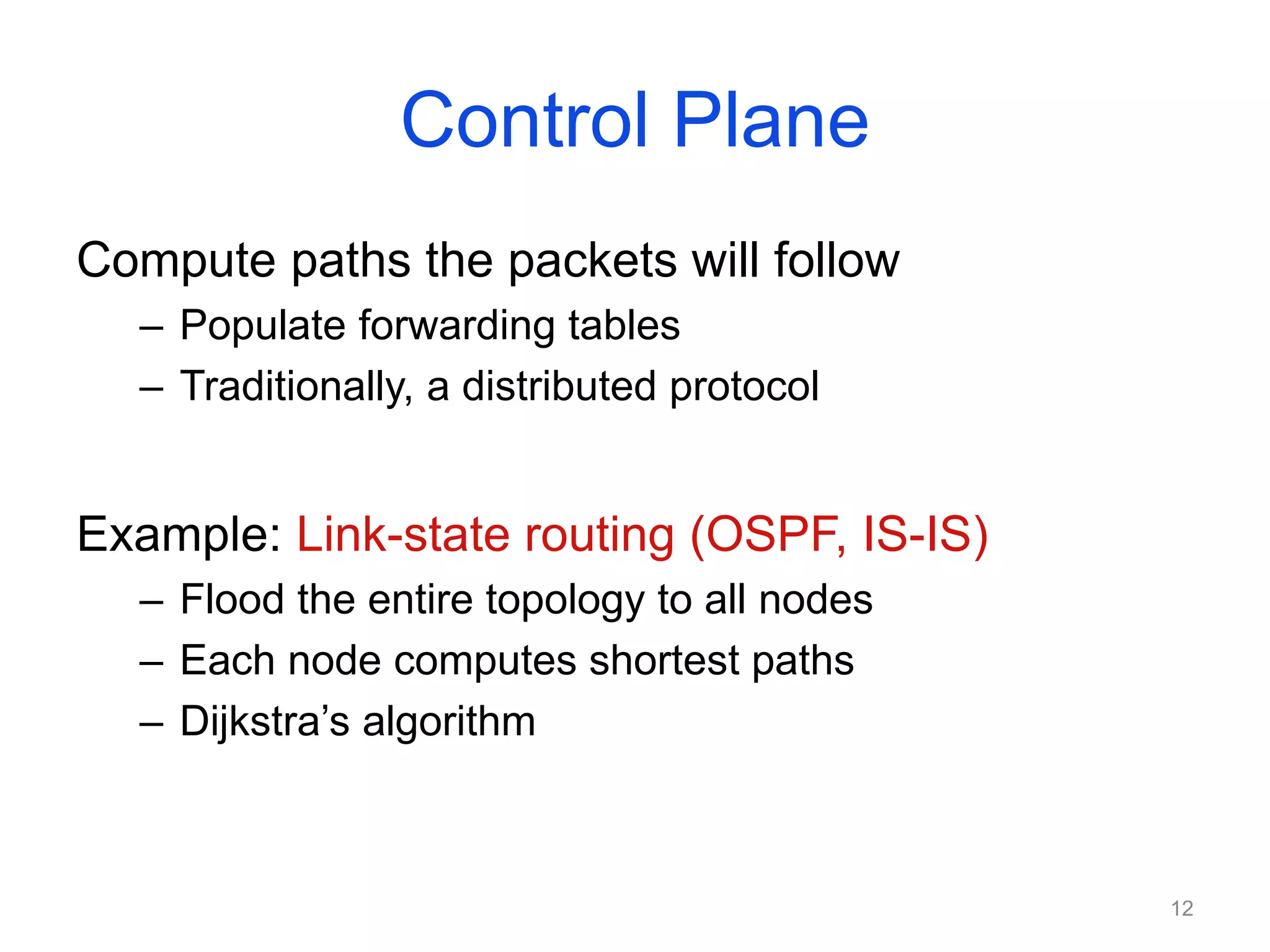 Control Plane
Compute paths the packets will follow
– Populate forwarding tables
– Traditionally, a distributed protocol
Example: Link-state routing (OSPF, IS-IS)
– Flood the entire topology to all nodes
– Each node computes shortest paths
– Dijkstra’s algorithm
12
 