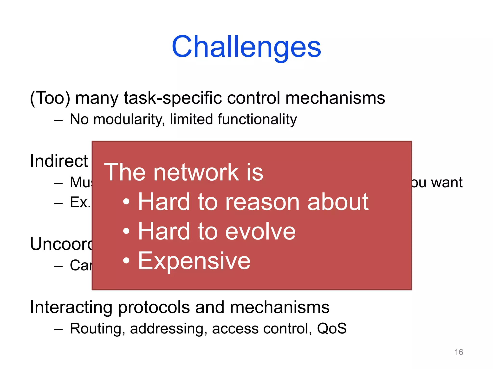 Challenges
(Too) many task-specific control mechanisms
– No modularity, limited functionality
Indirect control
– Must invert protocol behavior, “coax” it to do what you want
– Ex. Changing weights instead of paths for TE
Uncoordinated control
– Cannot control which router updates first
Interacting protocols and mechanisms
– Routing, addressing, access control, QoS
The network is
• Hard to reason about
• Hard to evolve
• Expensive
16
 