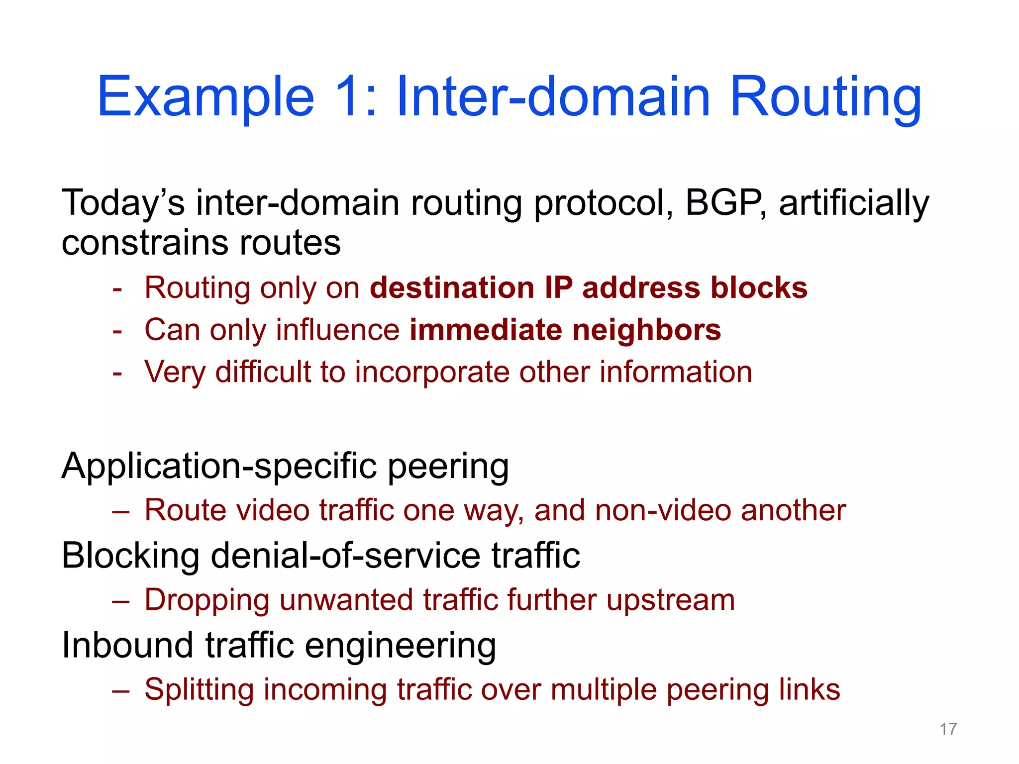 Example 1: Inter-domain Routing
Today’s inter-domain routing protocol, BGP, artificially
constrains routes
- Routing only on destination IP address blocks
- Can only influence immediate neighbors
- Very difficult to incorporate other information
Application-specific peering
– Route video traffic one way, and non-video another
Blocking denial-of-service traffic
– Dropping unwanted traffic further upstream
Inbound traffic engineering
– Splitting incoming traffic over multiple peering links
17
 