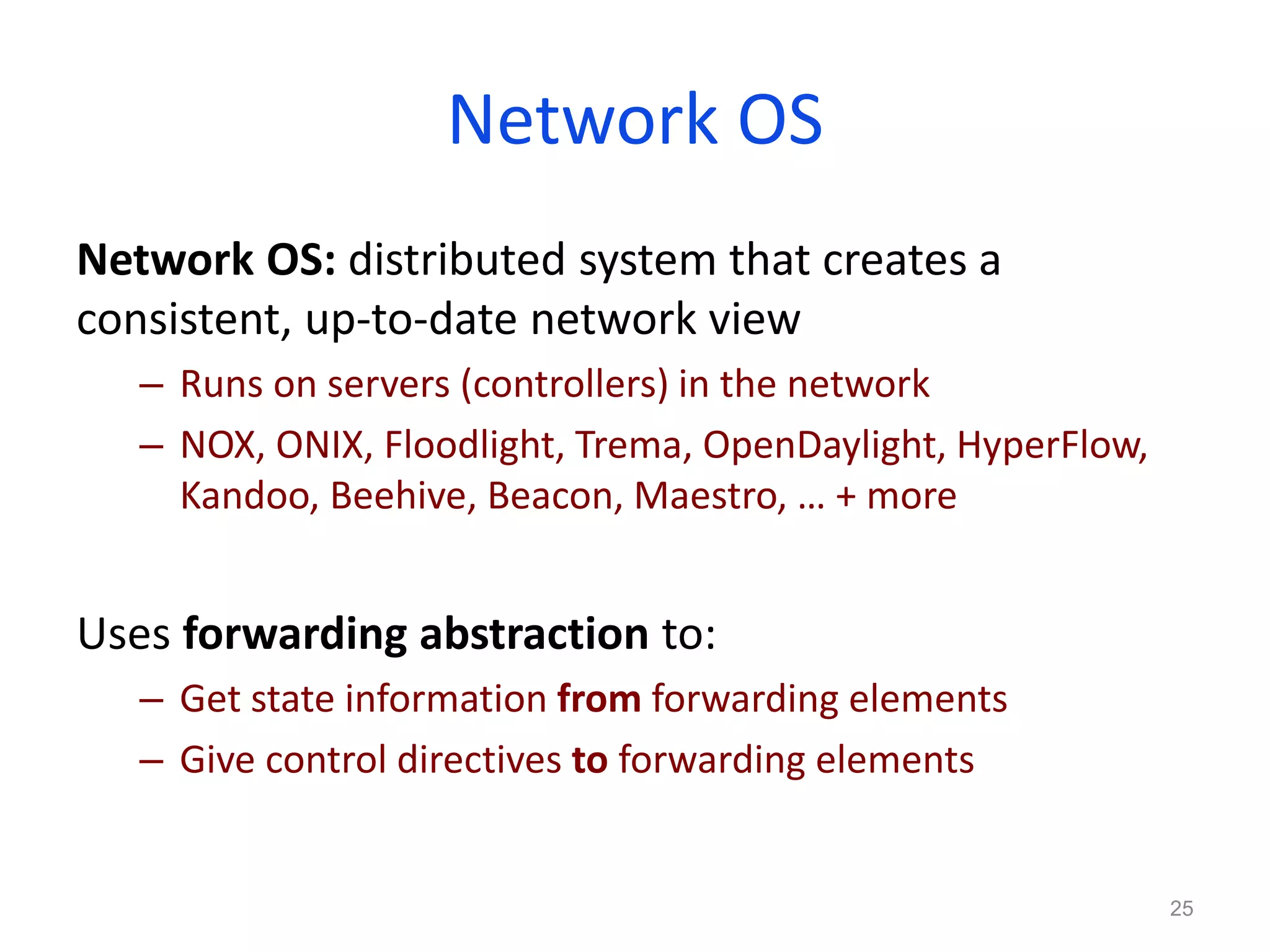 Network OS
Network OS: distributed system that creates a
consistent, up-to-date network view
– Runs on servers (controllers) in the network
– NOX, ONIX, Floodlight, Trema, OpenDaylight, HyperFlow,
Kandoo, Beehive, Beacon, Maestro, … + more
Uses forwarding abstraction to:
– Get state information from forwarding elements
– Give control directives to forwarding elements
25
 