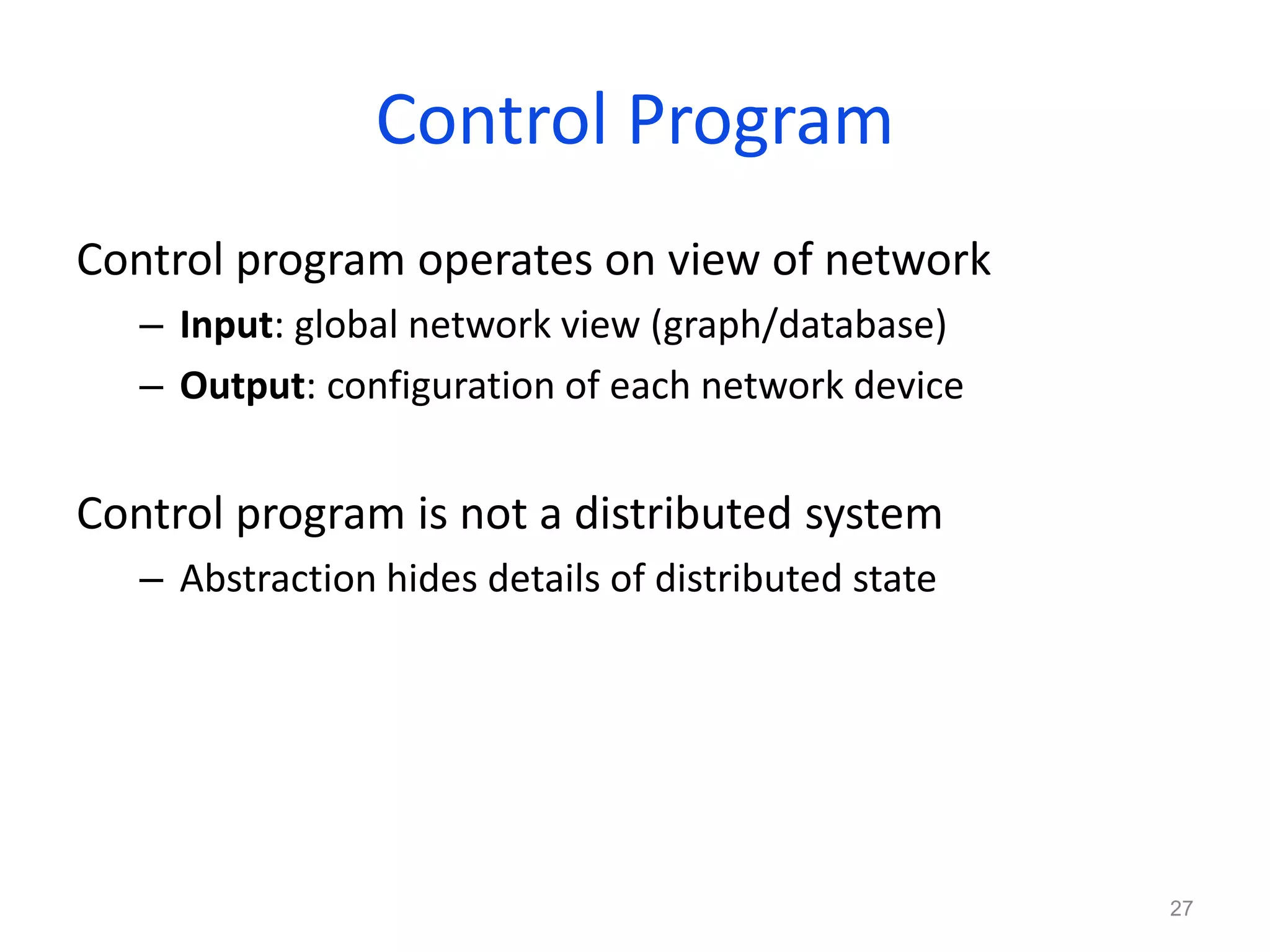 Control Program
Control program operates on view of network
– Input: global network view (graph/database)
– Output: configuration of each network device
Control program is not a distributed system
– Abstraction hides details of distributed state
27
 