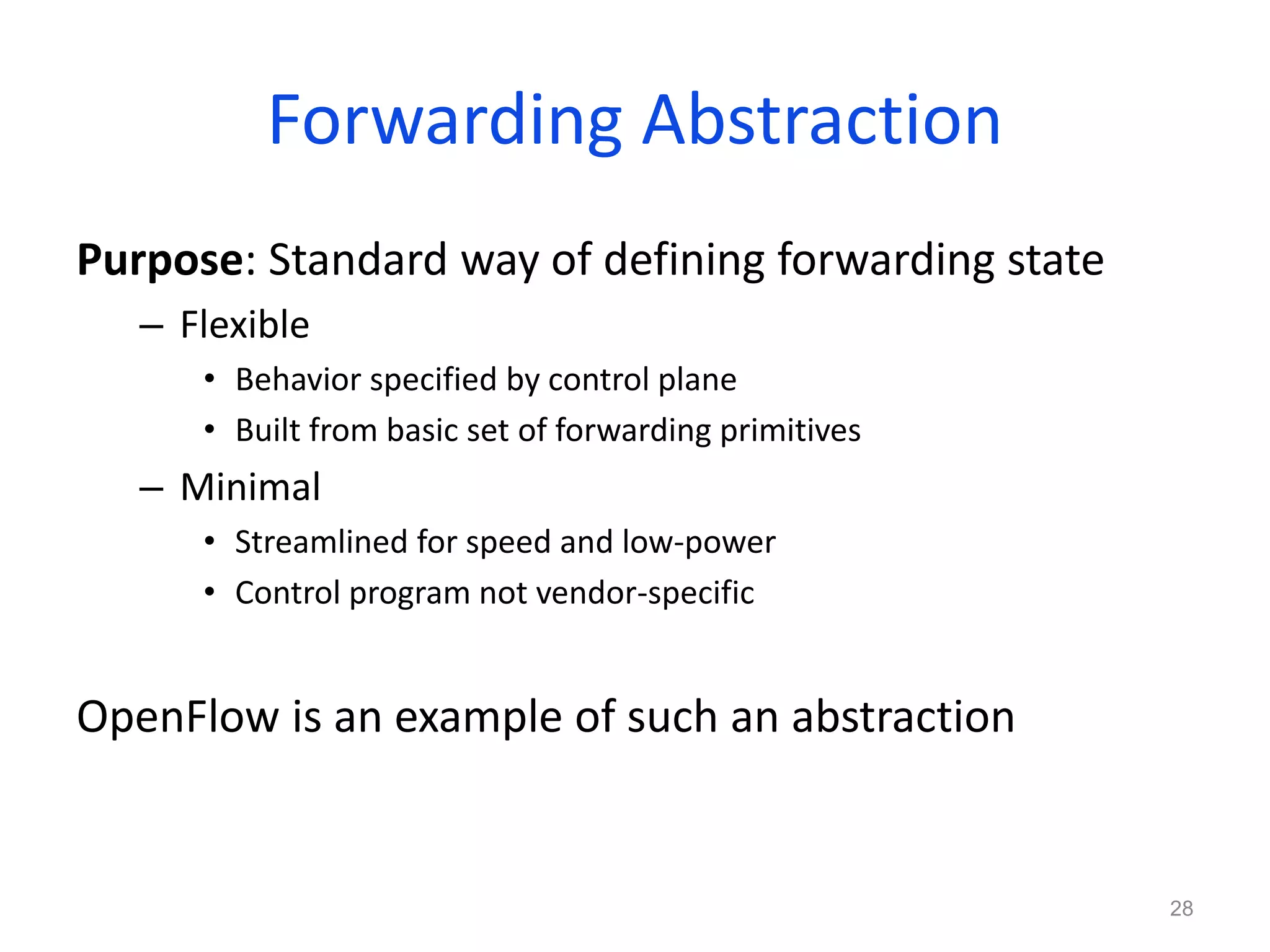 Forwarding Abstraction
Purpose: Standard way of defining forwarding state
– Flexible
• Behavior specified by control plane
• Built from basic set of forwarding primitives
– Minimal
• Streamlined for speed and low-power
• Control program not vendor-specific
OpenFlow is an example of such an abstraction
28
 