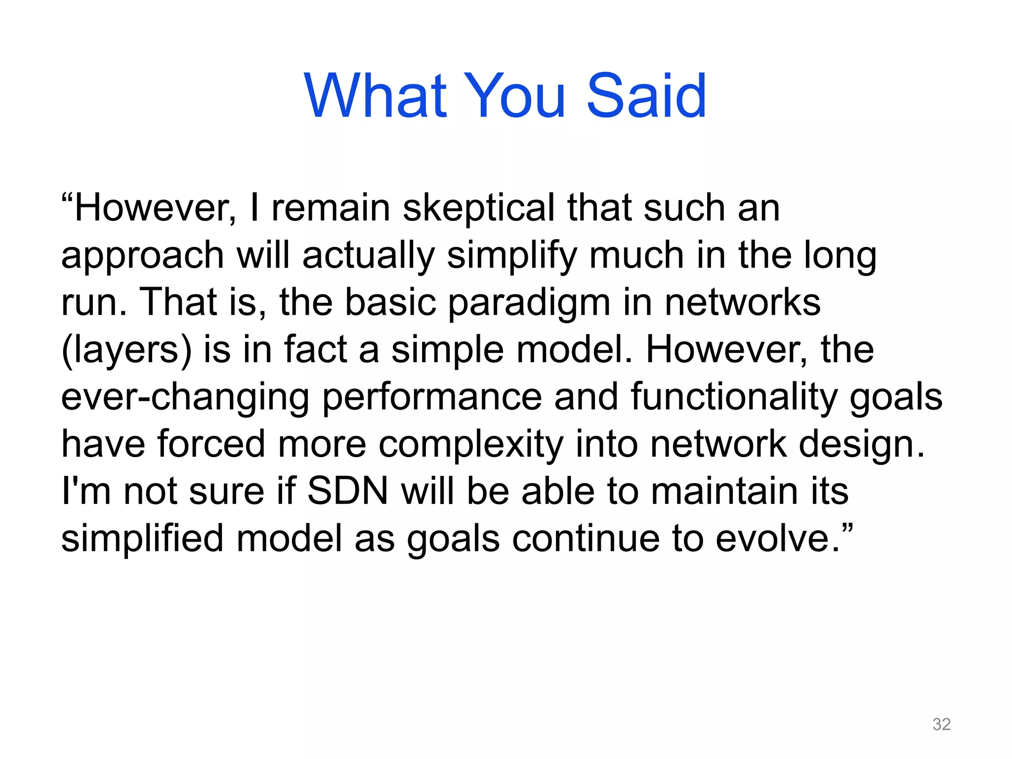 What You Said
“However, I remain skeptical that such an
approach will actually simplify much in the long
run. That is, the basic paradigm in networks
(layers) is in fact a simple model. However, the
ever-changing performance and functionality goals
have forced more complexity into network design.
I'm not sure if SDN will be able to maintain its
simplified model as goals continue to evolve.”
32
 
