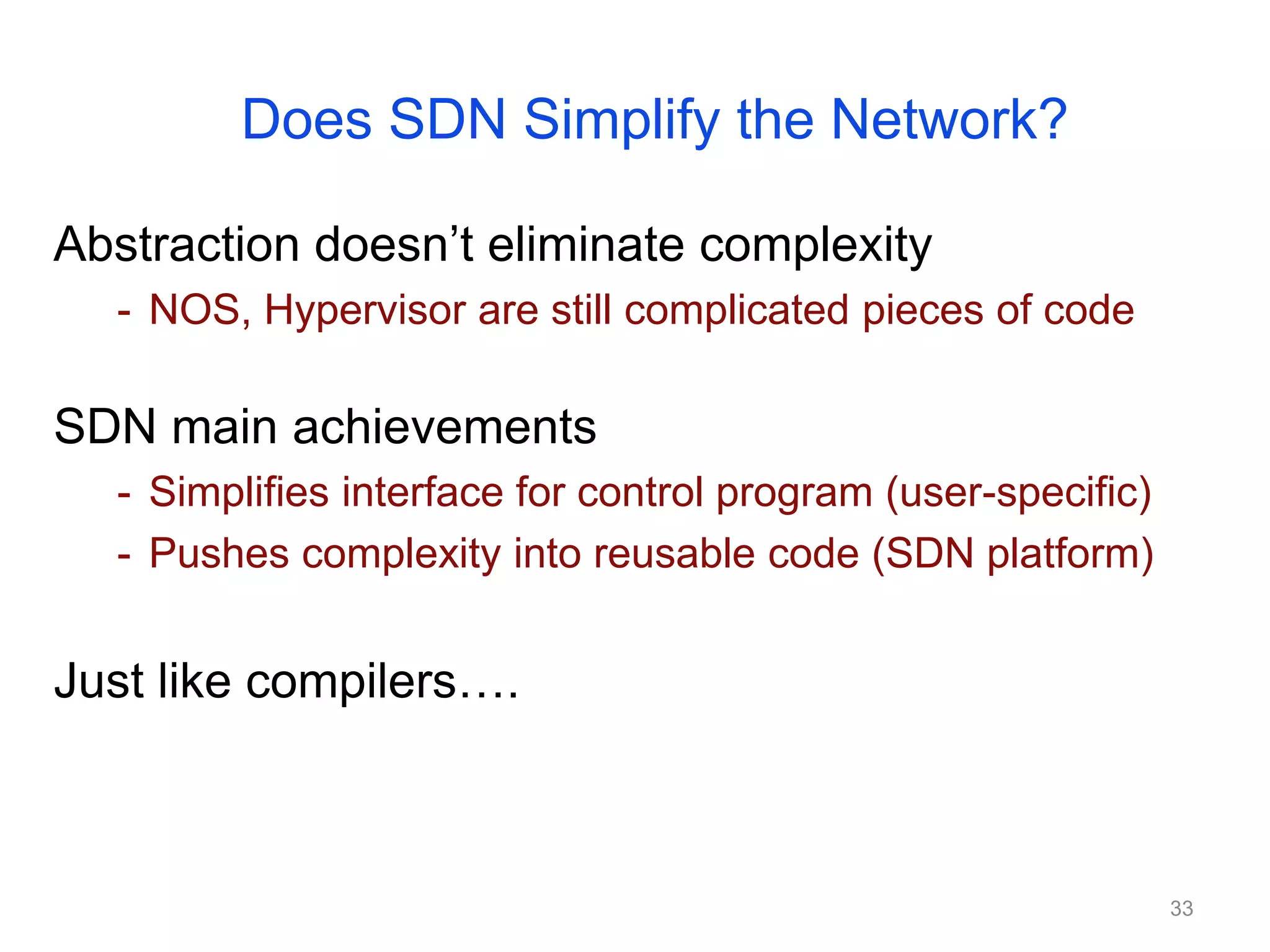 Does SDN Simplify the Network?
Abstraction doesn’t eliminate complexity
- NOS, Hypervisor are still complicated pieces of code
SDN main achievements
- Simplifies interface for control program (user-specific)
- Pushes complexity into reusable code (SDN platform)
Just like compilers….
33
 