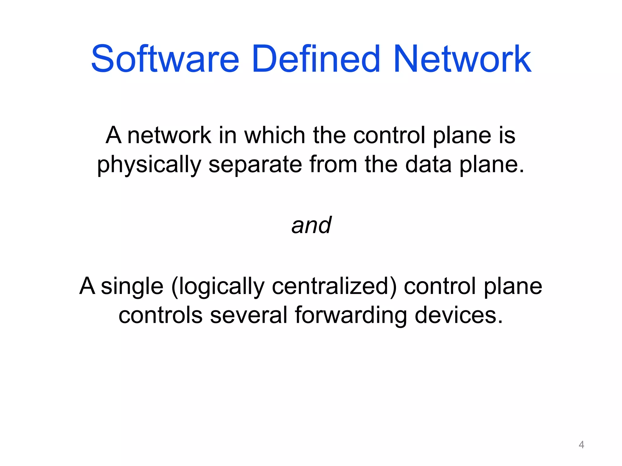 Software Defined Network
A network in which the control plane is
physically separate from the data plane.
and
A single (logically centralized) control plane
controls several forwarding devices.
4
 