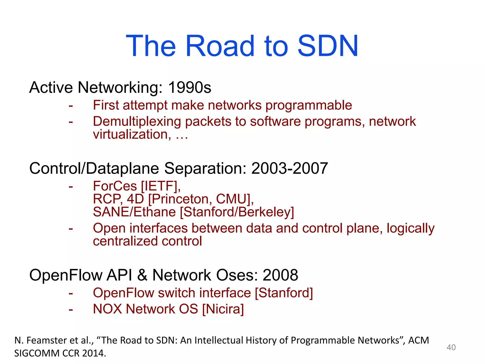 The Road to SDN
Active Networking: 1990s
- First attempt make networks programmable
- Demultiplexing packets to software programs, network
virtualization, …
Control/Dataplane Separation: 2003-2007
- ForCes [IETF],
RCP, 4D [Princeton, CMU],
SANE/Ethane [Stanford/Berkeley]
- Open interfaces between data and control plane, logically
centralized control
OpenFlow API & Network Oses: 2008
- OpenFlow switch interface [Stanford]
- NOX Network OS [Nicira]
40
N. Feamster et al., “The Road to SDN: An Intellectual History of Programmable Networks”, ACM
SIGCOMM CCR 2014.
 