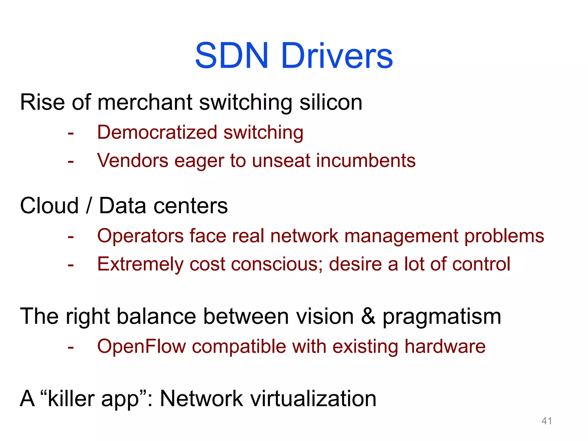 SDN Drivers
Rise of merchant switching silicon
- Democratized switching
- Vendors eager to unseat incumbents
Cloud / Data centers
- Operators face real network management problems
- Extremely cost conscious; desire a lot of control
The right balance between vision & pragmatism
- OpenFlow compatible with existing hardware
A “killer app”: Network virtualization
41
 