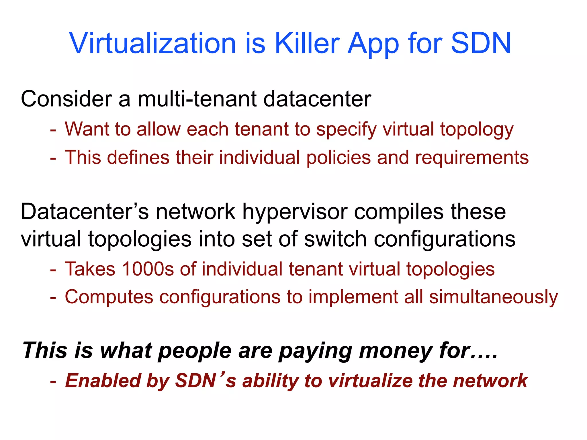 Virtualization is Killer App for SDN
Consider a multi-tenant datacenter
- Want to allow each tenant to specify virtual topology
- This defines their individual policies and requirements
Datacenter’s network hypervisor compiles these
virtual topologies into set of switch configurations
- Takes 1000s of individual tenant virtual topologies
- Computes configurations to implement all simultaneously
This is what people are paying money for….
- Enabled by SDN’s ability to virtualize the network
 
