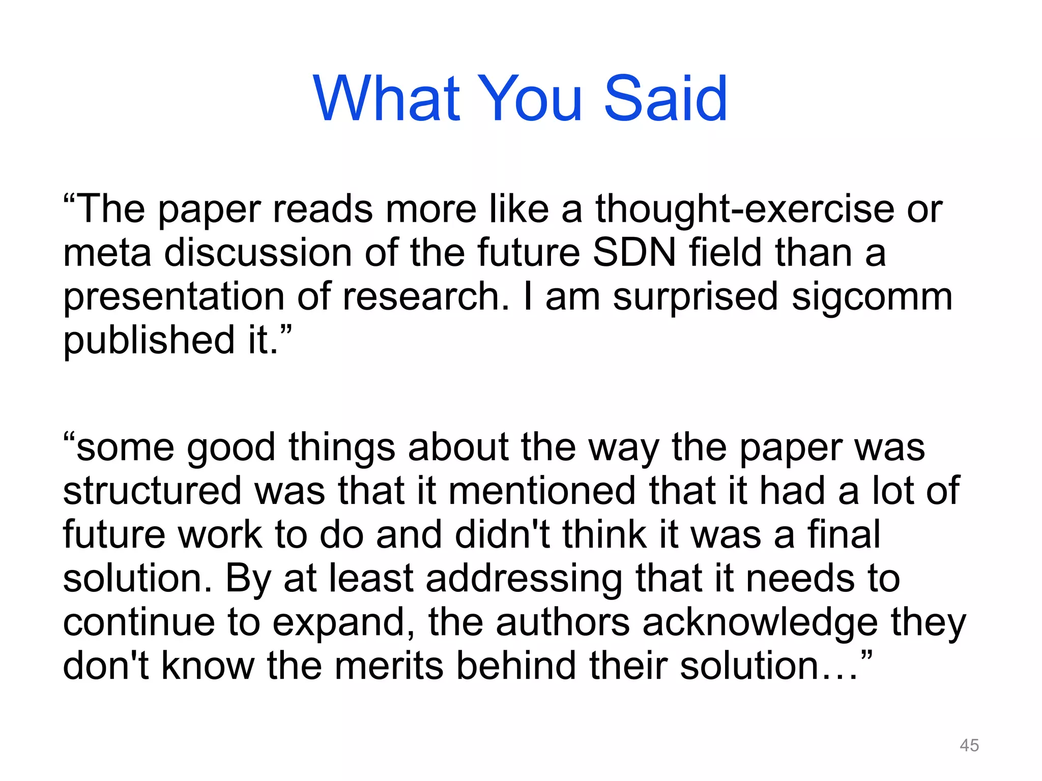 What You Said
“The paper reads more like a thought-exercise or
meta discussion of the future SDN field than a
presentation of research. I am surprised sigcomm
published it.”
“some good things about the way the paper was
structured was that it mentioned that it had a lot of
future work to do and didn't think it was a final
solution. By at least addressing that it needs to
continue to expand, the authors acknowledge they
don't know the merits behind their solution…”
45
 