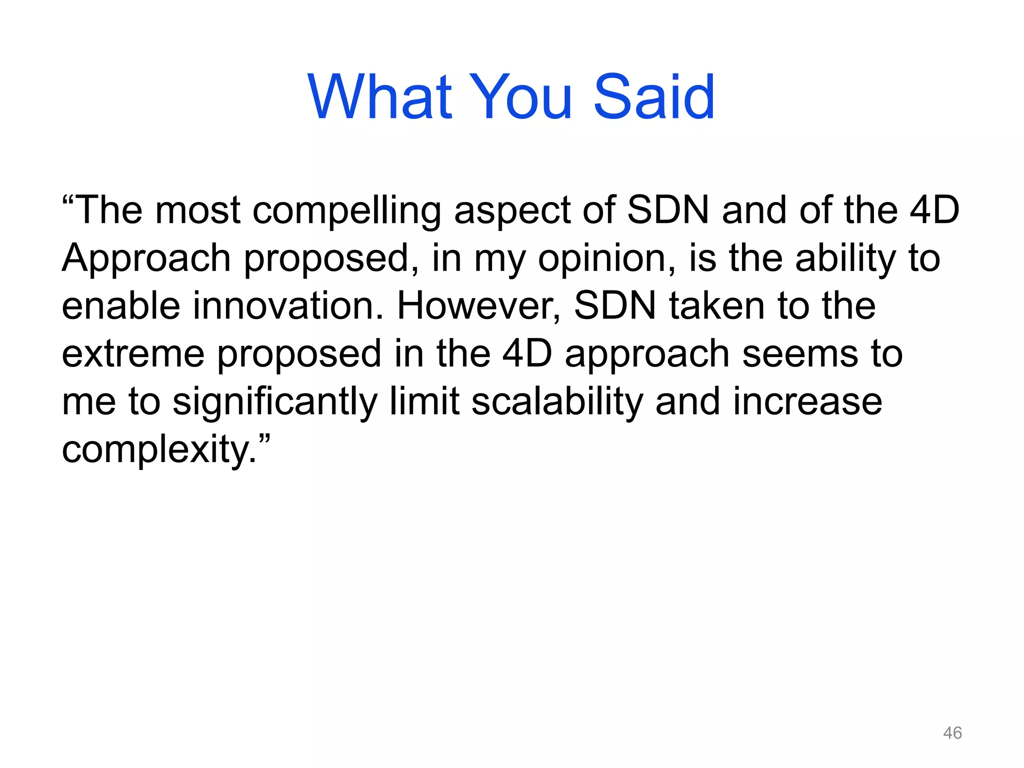 What You Said
“The most compelling aspect of SDN and of the 4D
Approach proposed, in my opinion, is the ability to
enable innovation. However, SDN taken to the
extreme proposed in the 4D approach seems to
me to significantly limit scalability and increase
complexity.”
46
 