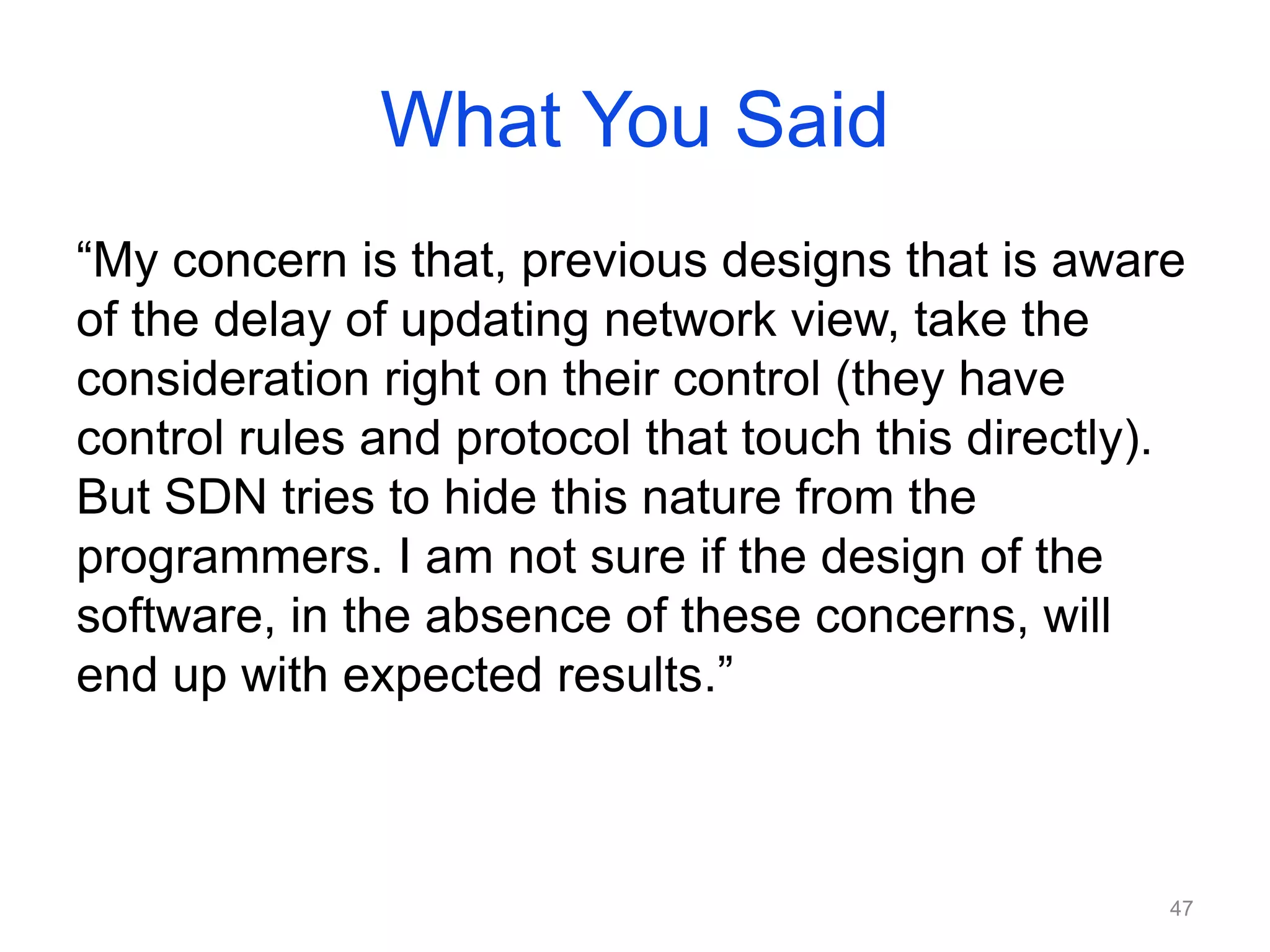 What You Said
“My concern is that, previous designs that is aware
of the delay of updating network view, take the
consideration right on their control (they have
control rules and protocol that touch this directly).
But SDN tries to hide this nature from the
programmers. I am not sure if the design of the
software, in the absence of these concerns, will
end up with expected results.”
47
 