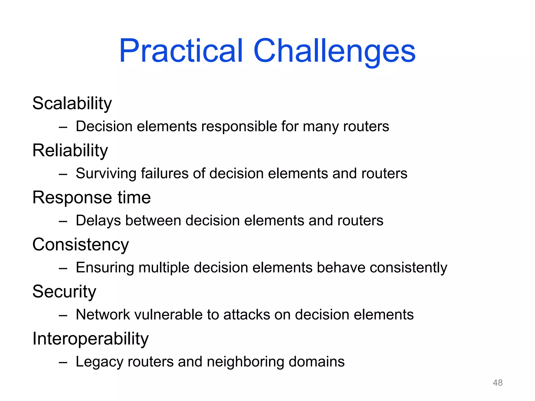 Practical Challenges
Scalability
– Decision elements responsible for many routers
Reliability
– Surviving failures of decision elements and routers
Response time
– Delays between decision elements and routers
Consistency
– Ensuring multiple decision elements behave consistently
Security
– Network vulnerable to attacks on decision elements
Interoperability
– Legacy routers and neighboring domains
48
 