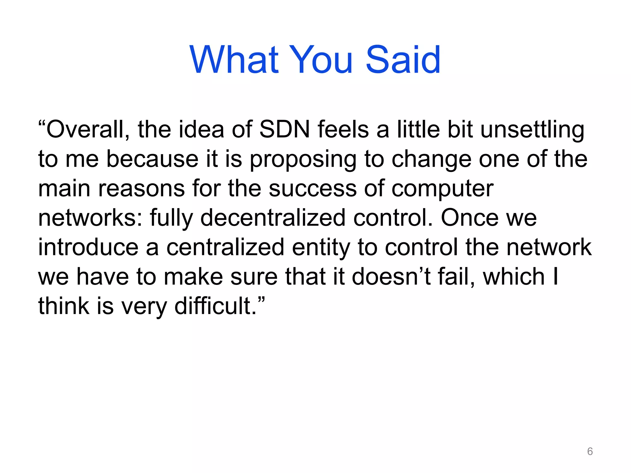 What You Said
“Overall, the idea of SDN feels a little bit unsettling
to me because it is proposing to change one of the
main reasons for the success of computer
networks: fully decentralized control. Once we
introduce a centralized entity to control the network
we have to make sure that it doesn’t fail, which I
think is very difficult.”
6
 