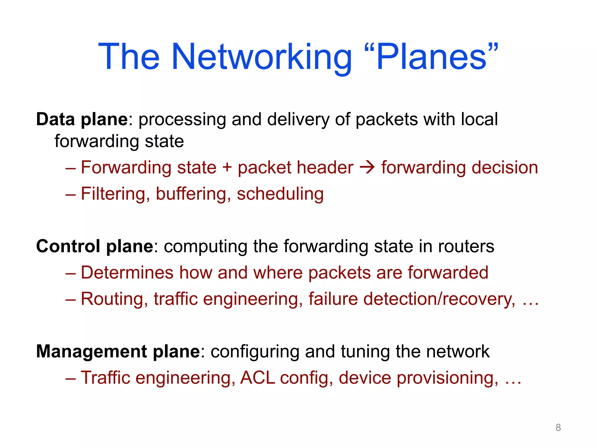 The Networking “Planes”
Data plane: processing and delivery of packets with local
forwarding state
– Forwarding state + packet header  forwarding decision
– Filtering, buffering, scheduling
Control plane: computing the forwarding state in routers
– Determines how and where packets are forwarded
– Routing, traffic engineering, failure detection/recovery, …
Management plane: configuring and tuning the network
– Traffic engineering, ACL config, device provisioning, …
8
 