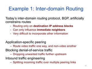 Example 1: Inter-domain Routing
Today’s inter-domain routing protocol, BGP, artificially
constrains routes
- Routing only on destination IP address blocks
- Can only influence immediate neighbors
- Very difficult to incorporate other information
Application-specific peering
– Route video traffic one way, and non-video another
Blocking denial-of-service traffic
– Dropping unwanted traffic further upstream
Inbound traffic engineering
– Splitting incoming traffic over multiple peering links
17
 