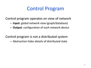Control Program
Control program operates on view of network
– Input: global network view (graph/database)
– Output: configuration of each network device
Control program is not a distributed system
– Abstraction hides details of distributed state
27
 