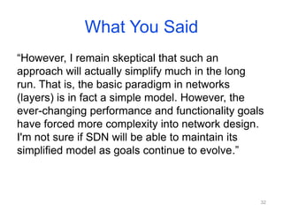 What You Said
“However, I remain skeptical that such an
approach will actually simplify much in the long
run. That is, the basic paradigm in networks
(layers) is in fact a simple model. However, the
ever-changing performance and functionality goals
have forced more complexity into network design.
I'm not sure if SDN will be able to maintain its
simplified model as goals continue to evolve.”
32
 