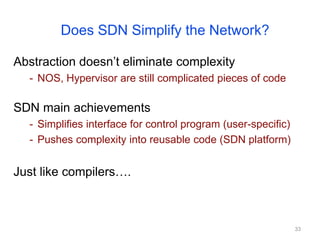Does SDN Simplify the Network?
Abstraction doesn’t eliminate complexity
- NOS, Hypervisor are still complicated pieces of code
SDN main achievements
- Simplifies interface for control program (user-specific)
- Pushes complexity into reusable code (SDN platform)
Just like compilers….
33
 