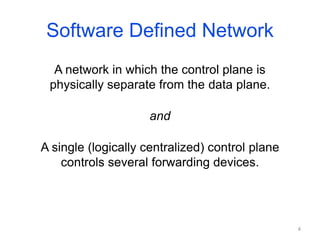Software Defined Network
A network in which the control plane is
physically separate from the data plane.
and
A single (logically centralized) control plane
controls several forwarding devices.
4
 