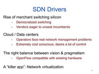 SDN Drivers
Rise of merchant switching silicon
- Democratized switching
- Vendors eager to unseat incumbents
Cloud / Data centers
- Operators face real network management problems
- Extremely cost conscious; desire a lot of control
The right balance between vision & pragmatism
- OpenFlow compatible with existing hardware
A “killer app”: Network virtualization
41
 