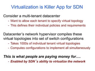 Virtualization is Killer App for SDN
Consider a multi-tenant datacenter
- Want to allow each tenant to specify virtual topology
- This defines their individual policies and requirements
Datacenter’s network hypervisor compiles these
virtual topologies into set of switch configurations
- Takes 1000s of individual tenant virtual topologies
- Computes configurations to implement all simultaneously
This is what people are paying money for….
- Enabled by SDN’s ability to virtualize the network
 