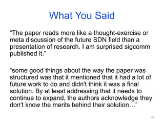 What You Said
“The paper reads more like a thought-exercise or
meta discussion of the future SDN field than a
presentation of research. I am surprised sigcomm
published it.”
“some good things about the way the paper was
structured was that it mentioned that it had a lot of
future work to do and didn't think it was a final
solution. By at least addressing that it needs to
continue to expand, the authors acknowledge they
don't know the merits behind their solution…”
45
 