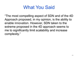 What You Said
“The most compelling aspect of SDN and of the 4D
Approach proposed, in my opinion, is the ability to
enable innovation. However, SDN taken to the
extreme proposed in the 4D approach seems to
me to significantly limit scalability and increase
complexity.”
46
 
