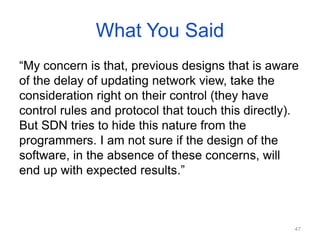 What You Said
“My concern is that, previous designs that is aware
of the delay of updating network view, take the
consideration right on their control (they have
control rules and protocol that touch this directly).
But SDN tries to hide this nature from the
programmers. I am not sure if the design of the
software, in the absence of these concerns, will
end up with expected results.”
47
 