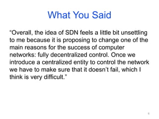 What You Said
“Overall, the idea of SDN feels a little bit unsettling
to me because it is proposing to change one of the
main reasons for the success of computer
networks: fully decentralized control. Once we
introduce a centralized entity to control the network
we have to make sure that it doesn’t fail, which I
think is very difficult.”
6
 
